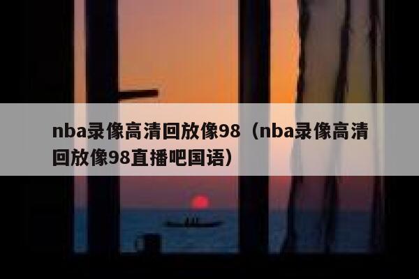 nba录像高清回放像98（nba录像高清回放像98直播吧国语） 第1张